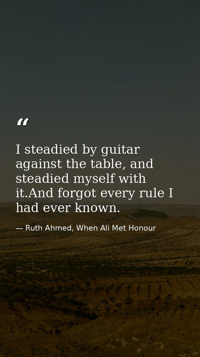 I steadied by guitar against the table, and steadied myself with it.And forgot every rule I had ever known. — Ruth Ahmed, When Ali Met Honour