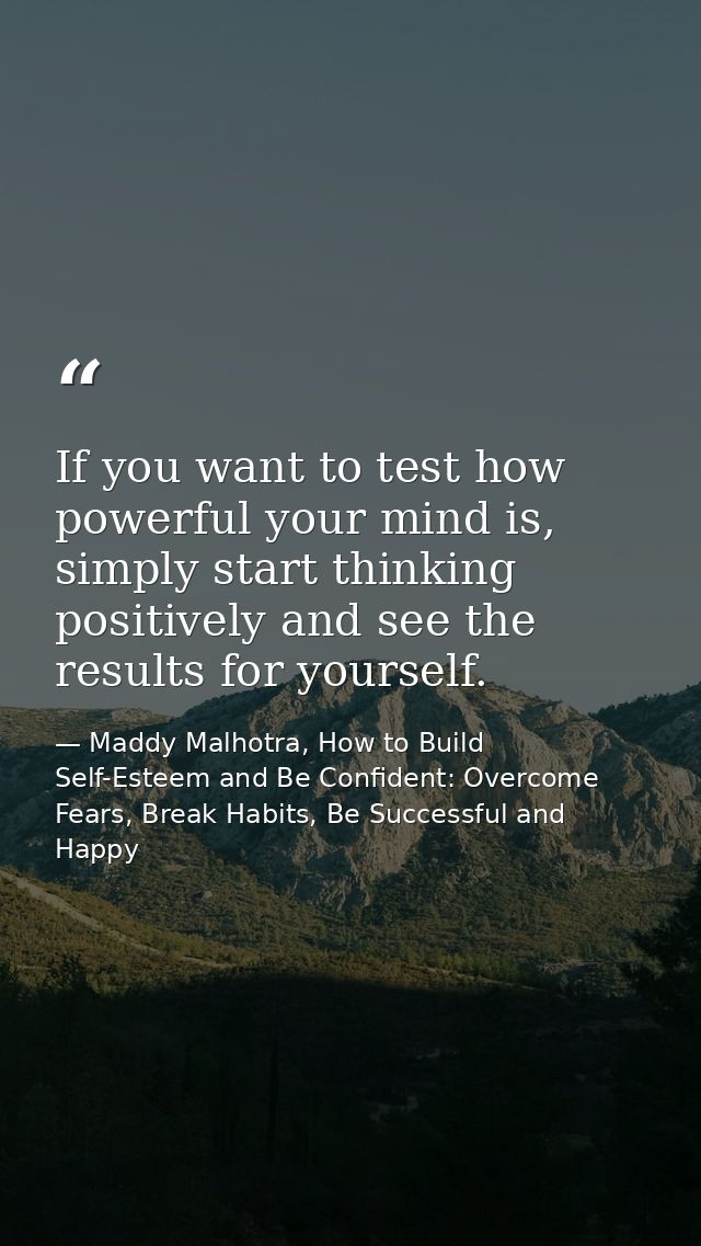 If you want to test how powerful your mind is, simply start thinking positively and see the results for yourself. — Maddy Malhotra, How to Build Self-Esteem and Be Confident: Overcome Fears, Break Habits, Be Successful and Happy