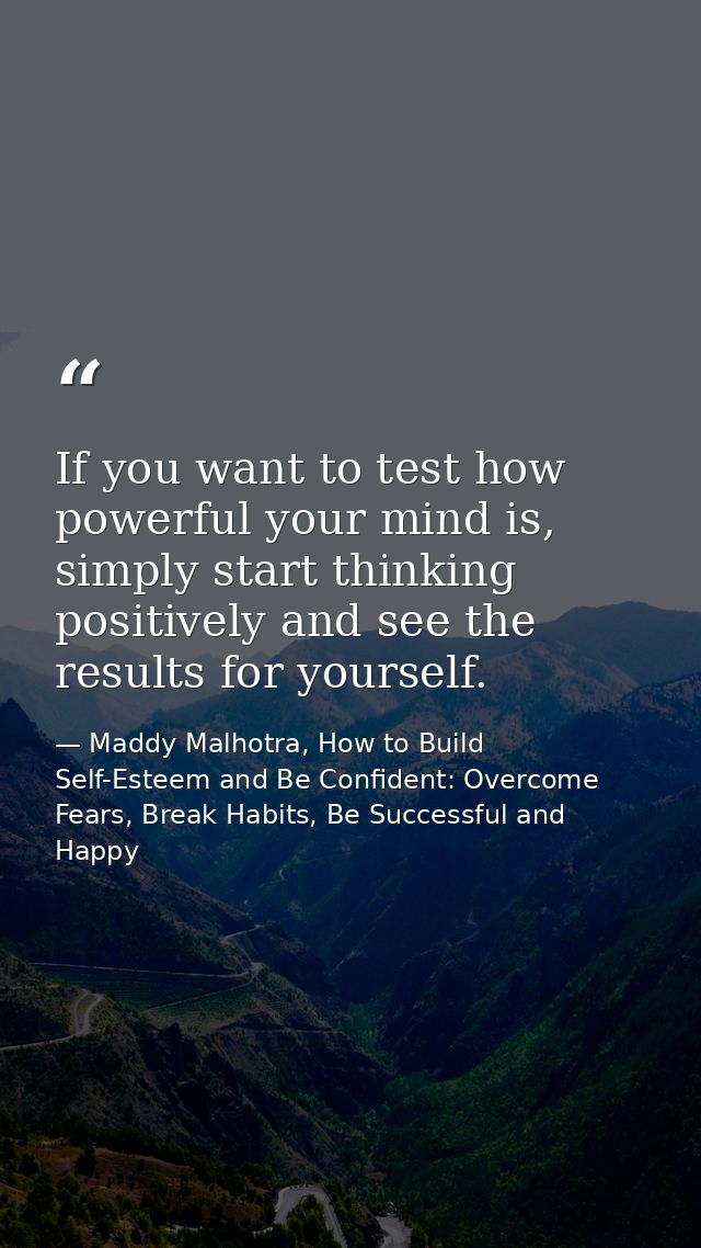 If you want to test how powerful your mind is, simply start thinking positively and see the results for yourself. — Maddy Malhotra, How to Build Self-Esteem and Be Confident: Overcome Fears, Break Habits, Be Successful and Happy