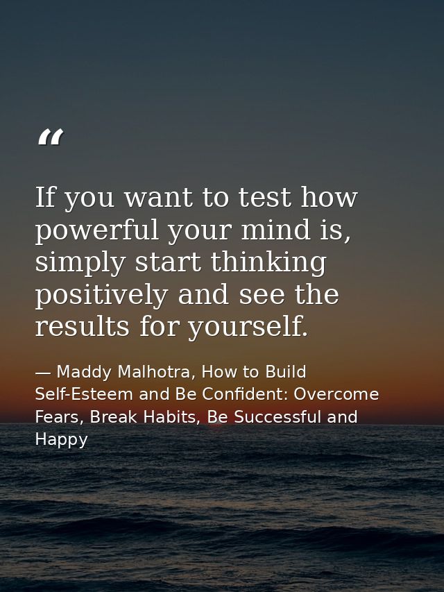 If you want to test how powerful your mind is, simply start thinking positively and see the results for yourself. — Maddy Malhotra, How to Build Self-Esteem and Be Confident: Overcome Fears, Break Habits, Be Successful and Happy