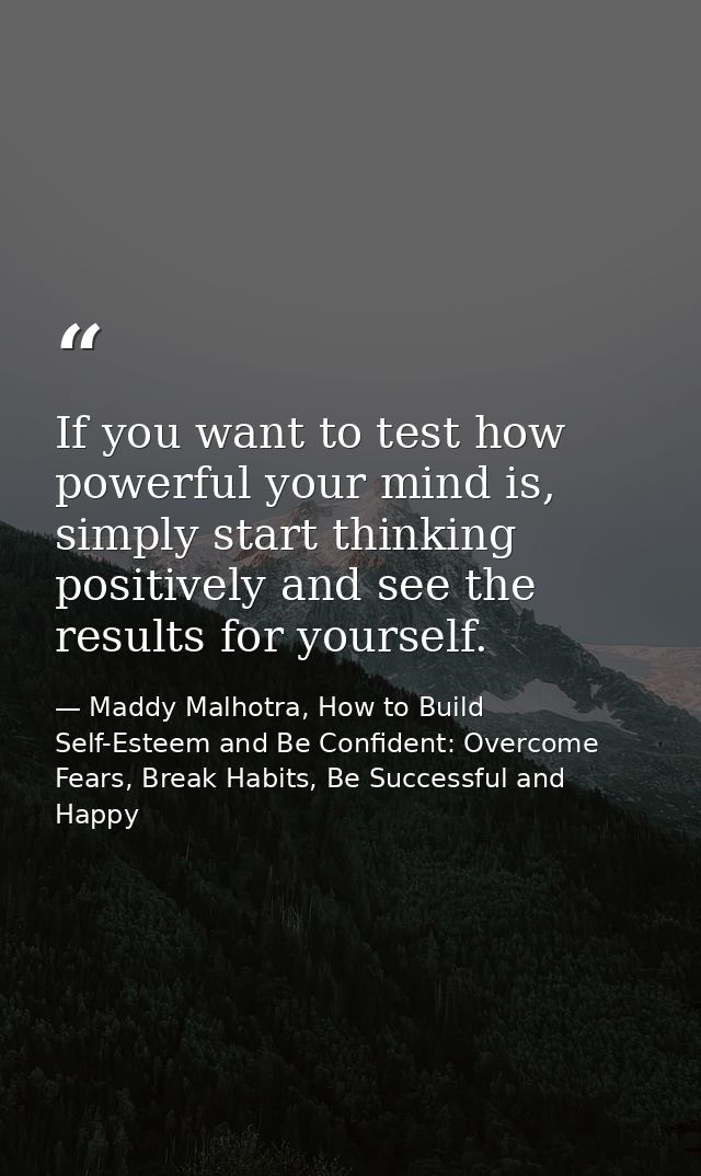 If you want to test how powerful your mind is, simply start thinking positively and see the results for yourself. — Maddy Malhotra, How to Build Self-Esteem and Be Confident: Overcome Fears, Break Habits, Be Successful and Happy