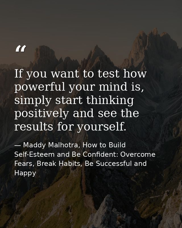 If you want to test how powerful your mind is, simply start thinking positively and see the results for yourself. — Maddy Malhotra, How to Build Self-Esteem and Be Confident: Overcome Fears, Break Habits, Be Successful and Happy