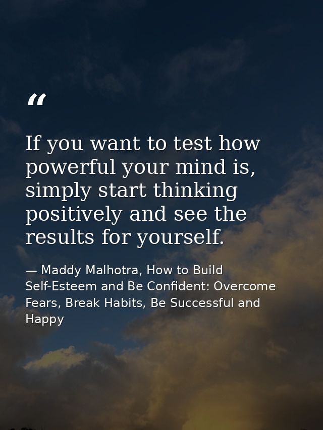 If you want to test how powerful your mind is, simply start thinking positively and see the results for yourself. — Maddy Malhotra, How to Build Self-Esteem and Be Confident: Overcome Fears, Break Habits, Be Successful and Happy