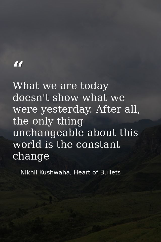 What we are today doesn't show what we were yesterday. After all, the only thing unchangeable about this world is the co — Nikhil Kushwaha, Heart of Bullets