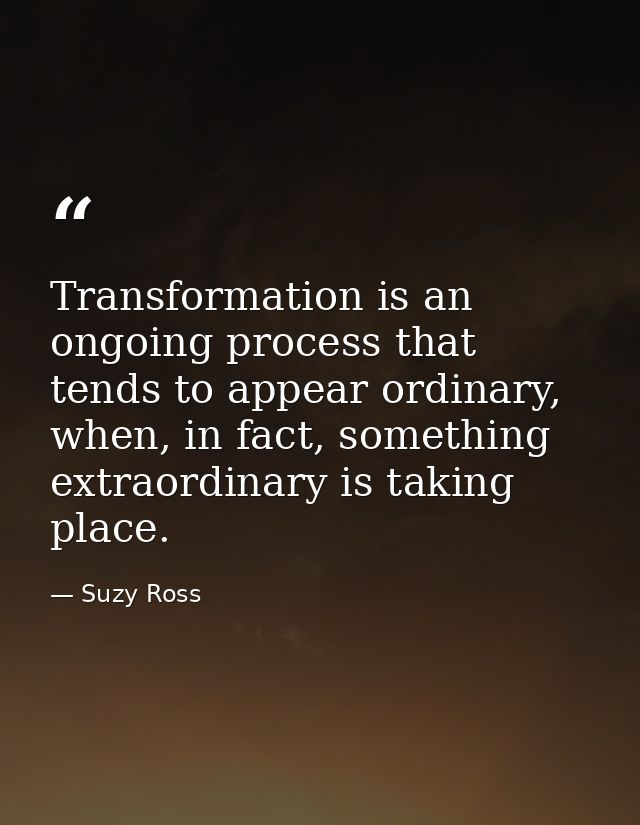 Transformation is an ongoing process that tends to appear ordinary, when, in fact, something extraordinary is taking pla — Suzy Ross