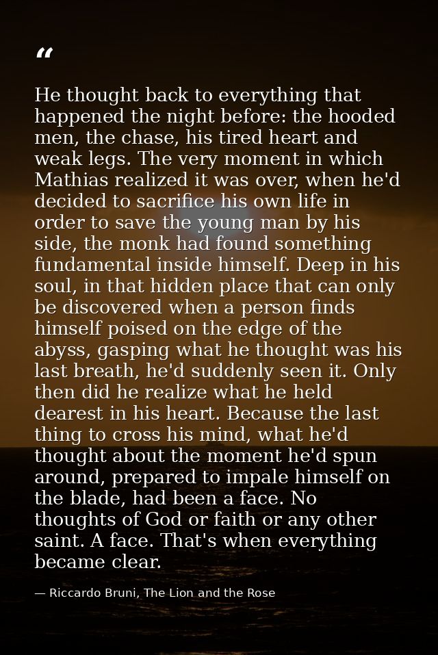 He thought back to everything that happened the night before: the hooded men, the chase, his tired heart and weak legs.  — Riccardo Bruni, The Lion and the Rose