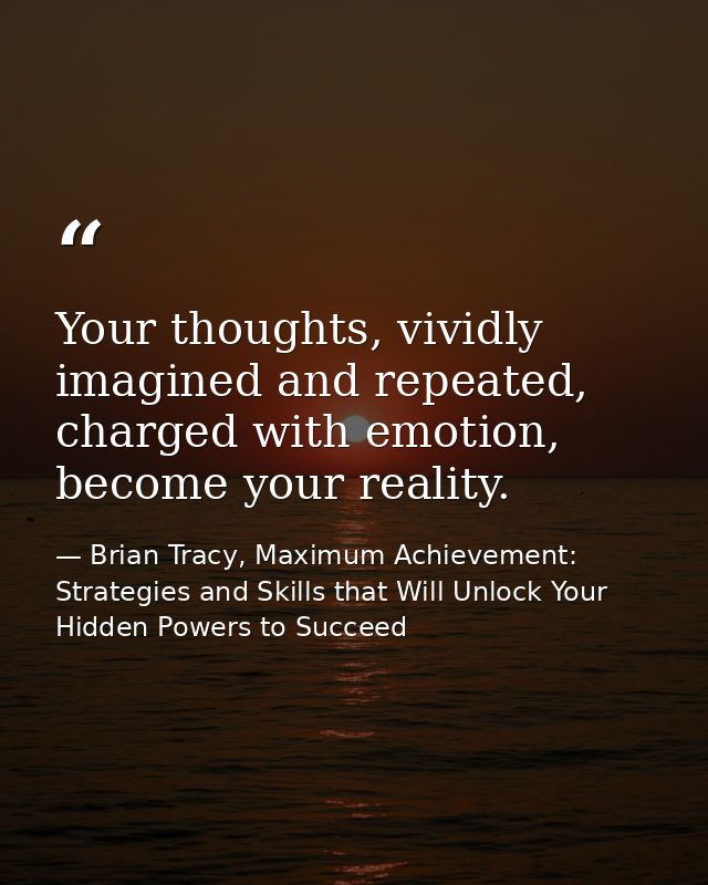 Your thoughts, vividly imagined and repeated, charged with emotion, become your reality. — Brian Tracy, Maximum Achievement: Strategies and Skills that Will Unlock Your Hidden Powers to Succeed