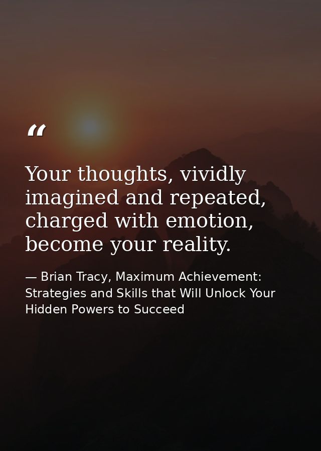 Your thoughts, vividly imagined and repeated, charged with emotion, become your reality. — Brian Tracy, Maximum Achievement: Strategies and Skills that Will Unlock Your Hidden Powers to Succeed
