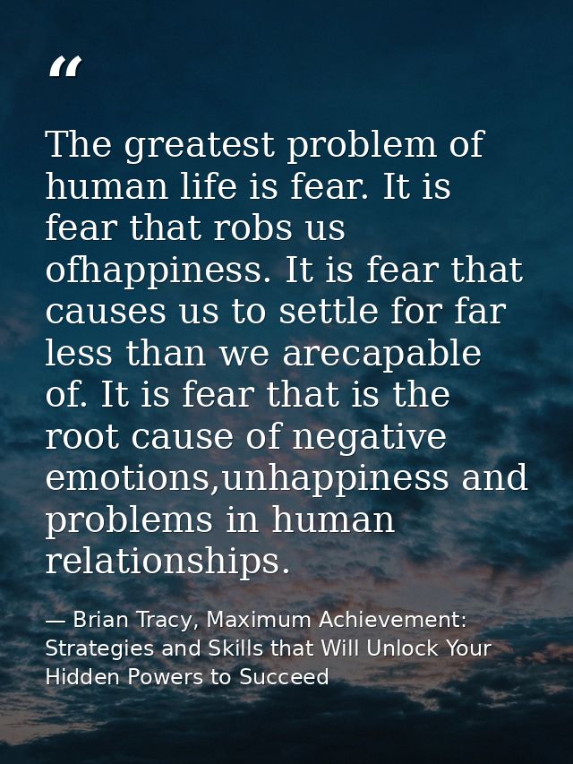 The greatest problem of human life is fear. It is fear that robs us ofhappiness. It is fear that causes us to settle for — Brian Tracy, Maximum Achievement: Strategies and Skills that Will Unlock Your Hidden Powers to Succeed