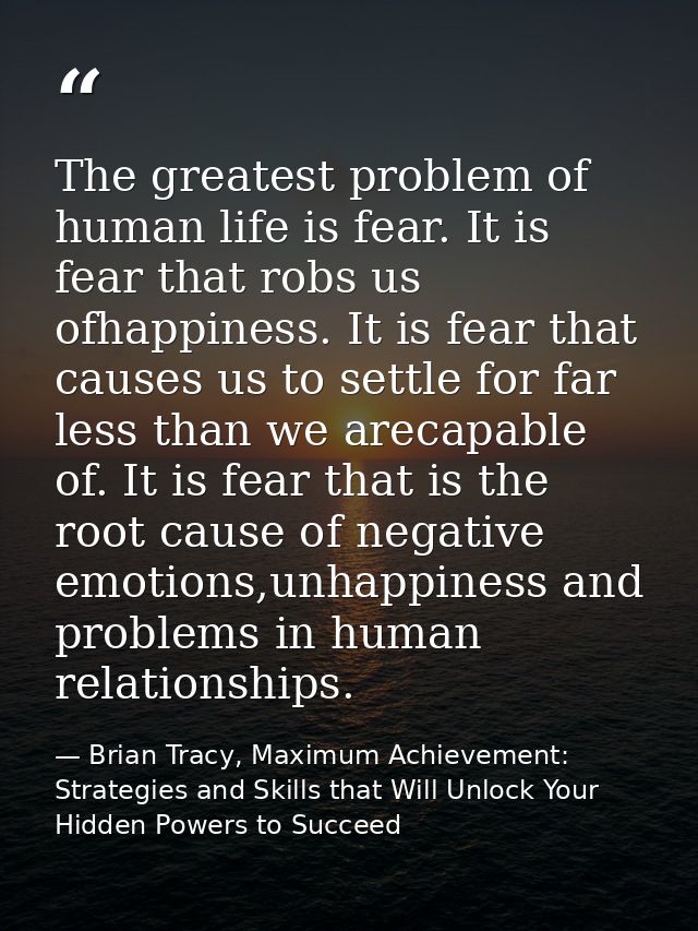 The greatest problem of human life is fear. It is fear that robs us ofhappiness. It is fear that causes us to settle for — Brian Tracy, Maximum Achievement: Strategies and Skills that Will Unlock Your Hidden Powers to Succeed