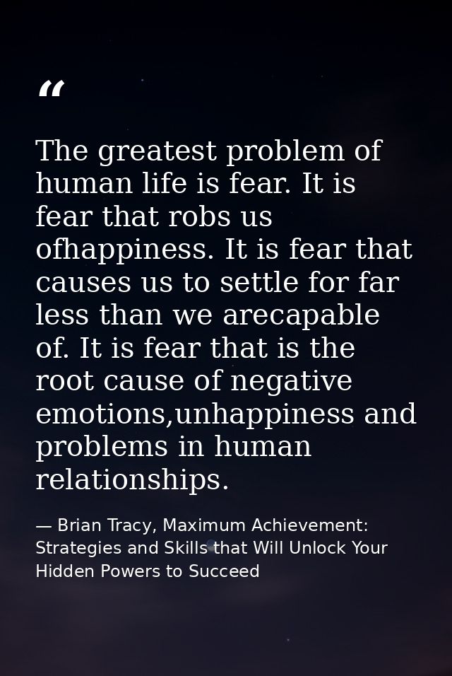 The greatest problem of human life is fear. It is fear that robs us ofhappiness. It is fear that causes us to settle for — Brian Tracy, Maximum Achievement: Strategies and Skills that Will Unlock Your Hidden Powers to Succeed