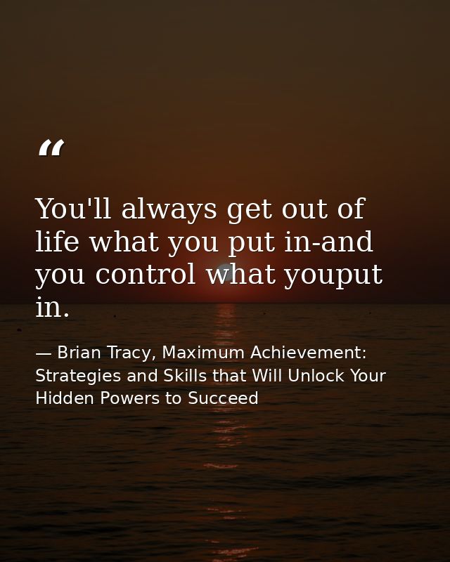 You'll always get out of life what you put in-and you control what youput in. — Brian Tracy, Maximum Achievement: Strategies and Skills that Will Unlock Your Hidden Powers to Succeed