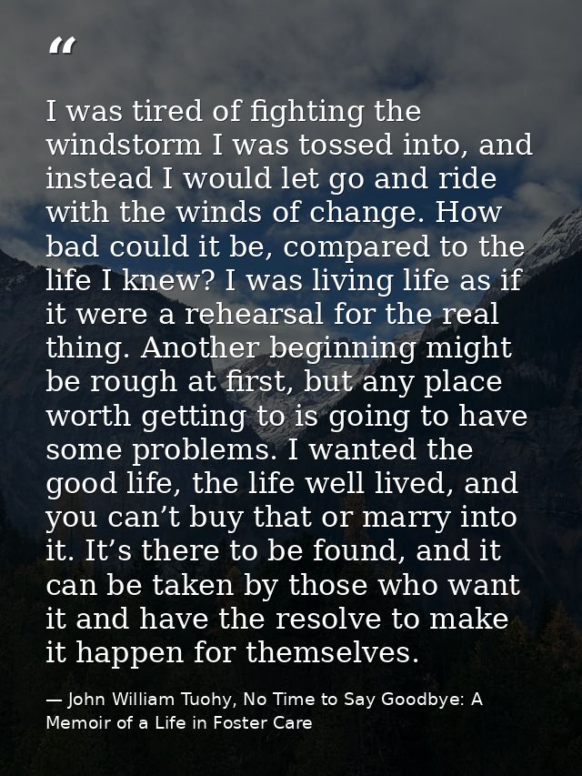 I was tired of fighting the windstorm I was tossed into, and instead I would let go and ride with the winds of change. H — John William Tuohy, No Time to Say Goodbye: A Memoir of a Life in Foster Care