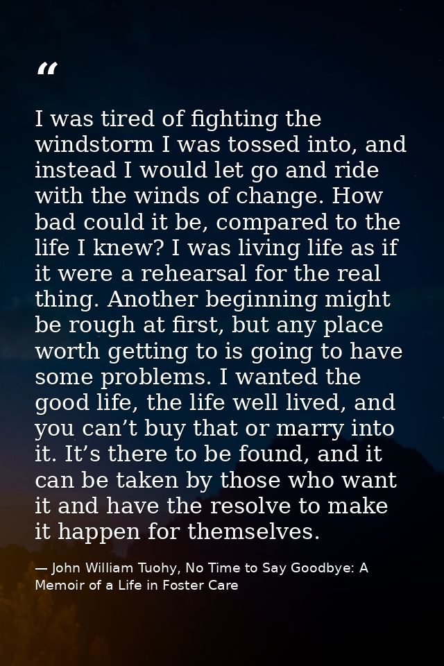 I was tired of fighting the windstorm I was tossed into, and instead I would let go and ride with the winds of change. H — John William Tuohy, No Time to Say Goodbye: A Memoir of a Life in Foster Care