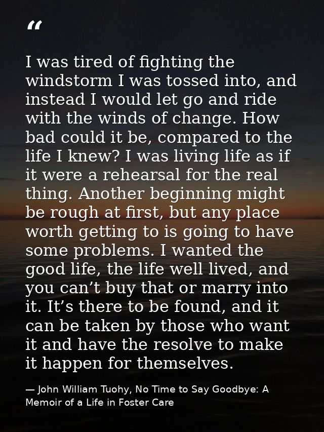 I was tired of fighting the windstorm I was tossed into, and instead I would let go and ride with the winds of change. H — John William Tuohy, No Time to Say Goodbye: A Memoir of a Life in Foster Care