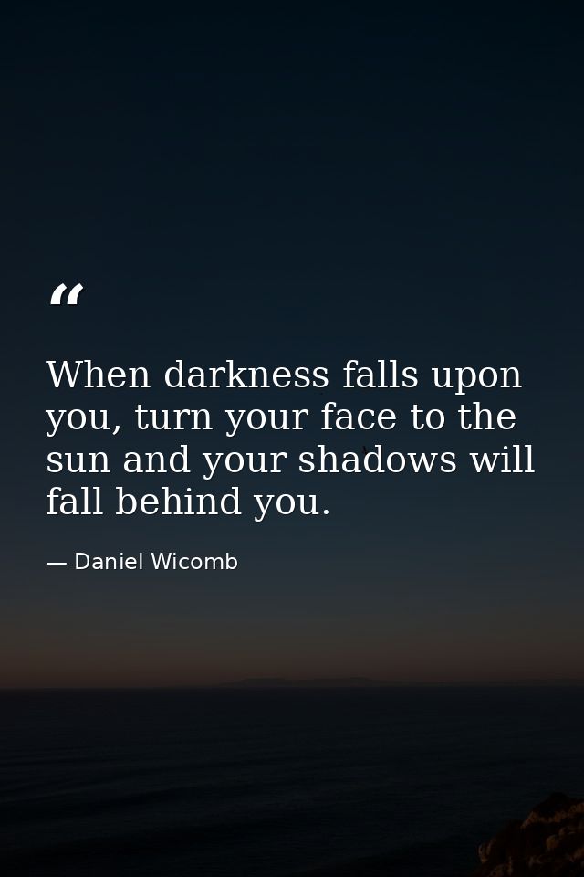 When darkness falls upon you, turn your face to the sun and your shadows will fall behind you. — Daniel Wicomb