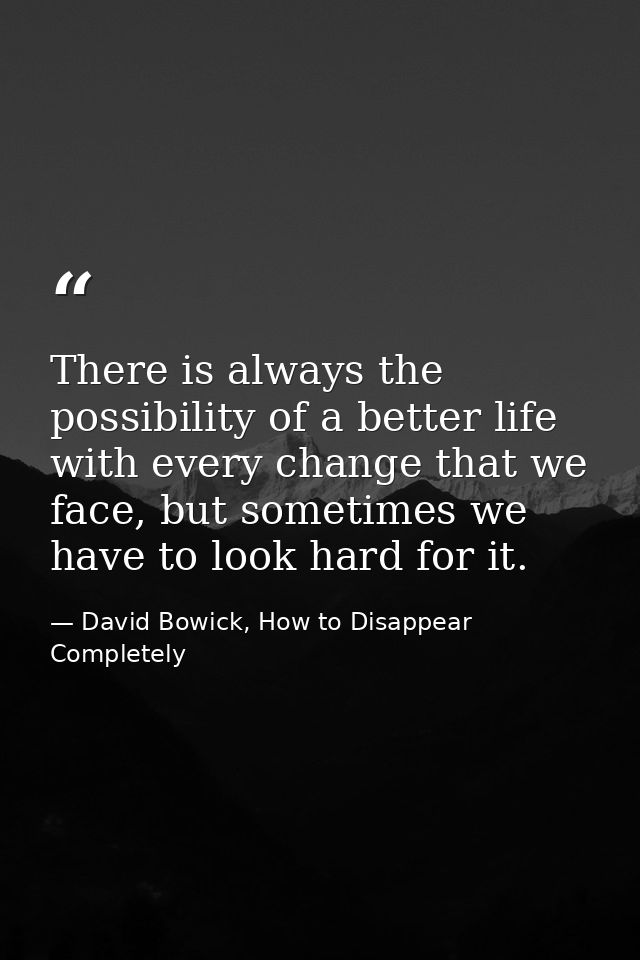 There is always the possibility of a better life with every change that we face, but sometimes we have to look hard for  — David Bowick, How to Disappear Completely