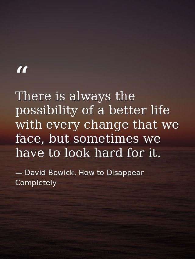 There is always the possibility of a better life with every change that we face, but sometimes we have to look hard for  — David Bowick, How to Disappear Completely