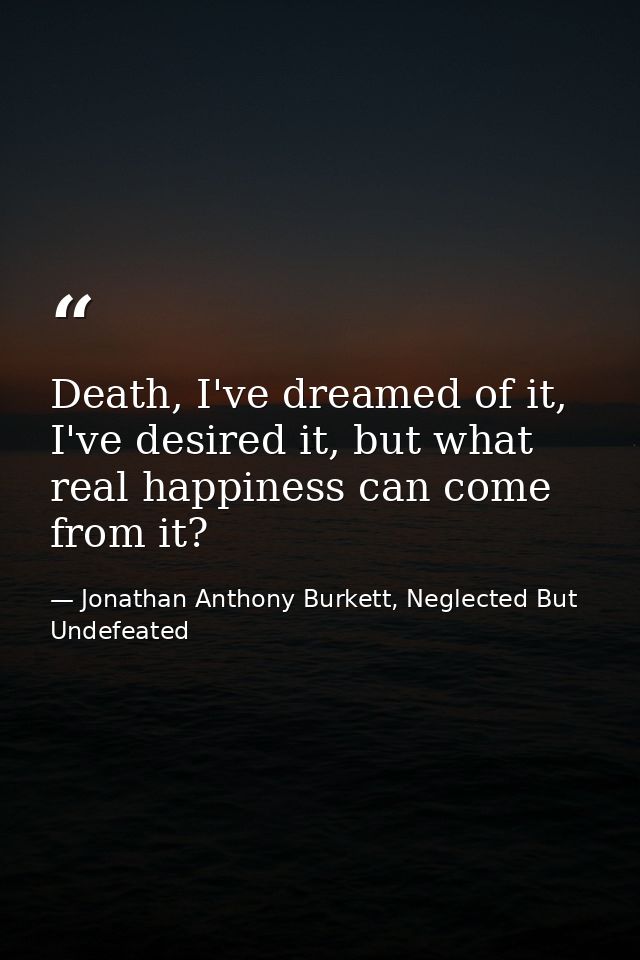Death, I've dreamed of it, I've desired it, but what real happiness can come from it? — Jonathan Anthony Burkett, Neglected But Undefeated