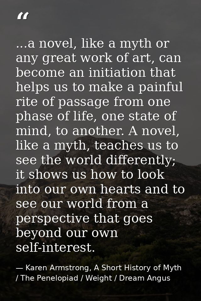 ...a novel, like a myth or any great work of art, can become an initiation that helps us to make a painful rite of passa — Karen Armstrong, A Short History of Myth / The Penelopiad / Weight / Dream Angus