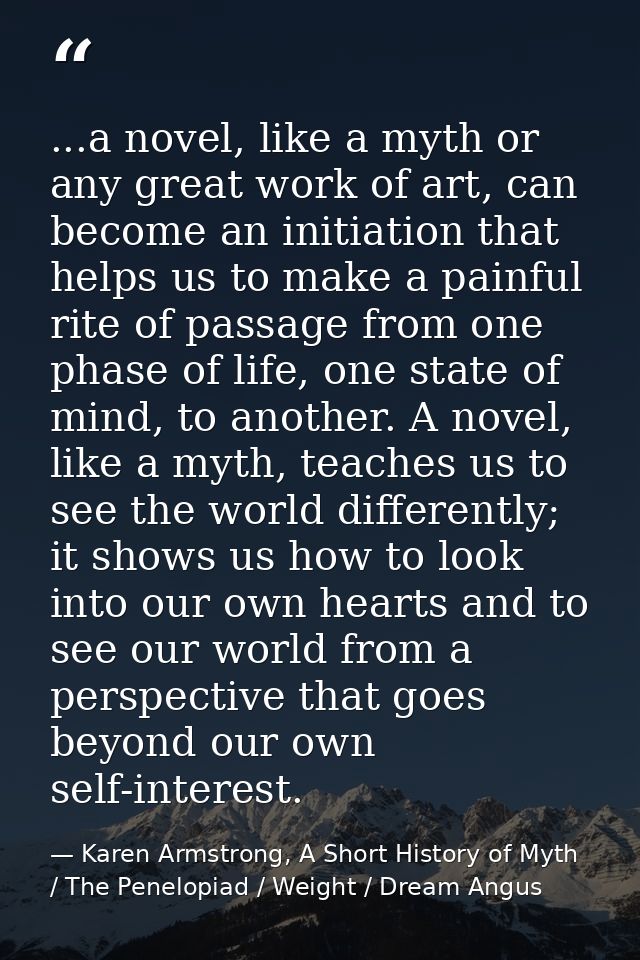 ...a novel, like a myth or any great work of art, can become an initiation that helps us to make a painful rite of passa — Karen Armstrong, A Short History of Myth / The Penelopiad / Weight / Dream Angus