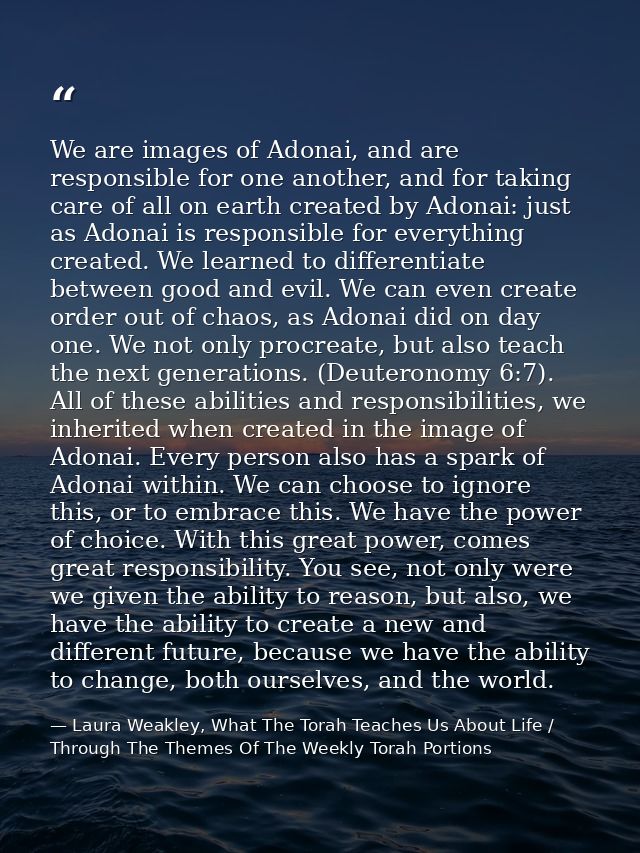 We are images of Adonai, and are responsible for one another, and for taking care of all on earth created by Adonai: jus — Laura Weakley, What The Torah Teaches Us About Life / Through The Themes Of The Weekly Torah Portions