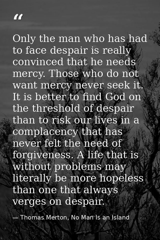 Only the man who has had to face despair is really convinced that he needs mercy. Those who do not want mercy never seek — Thomas Merton, No Man Is an Island