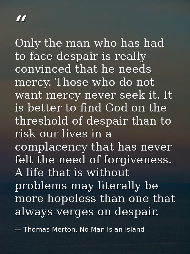 Only the man who has had to face despair is really convinced that he needs mercy. Those who do not want mercy never seek — Thomas Merton, No Man Is an Island
