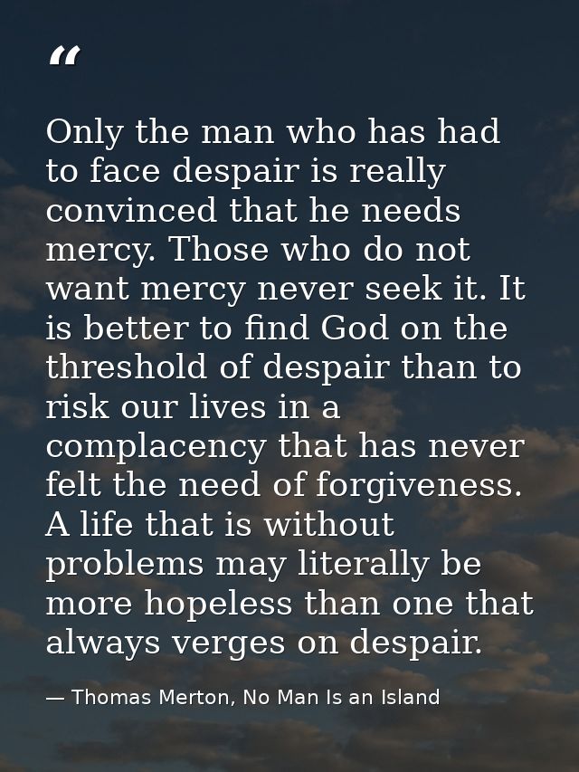 Only the man who has had to face despair is really convinced that he needs mercy. Those who do not want mercy never seek — Thomas Merton, No Man Is an Island