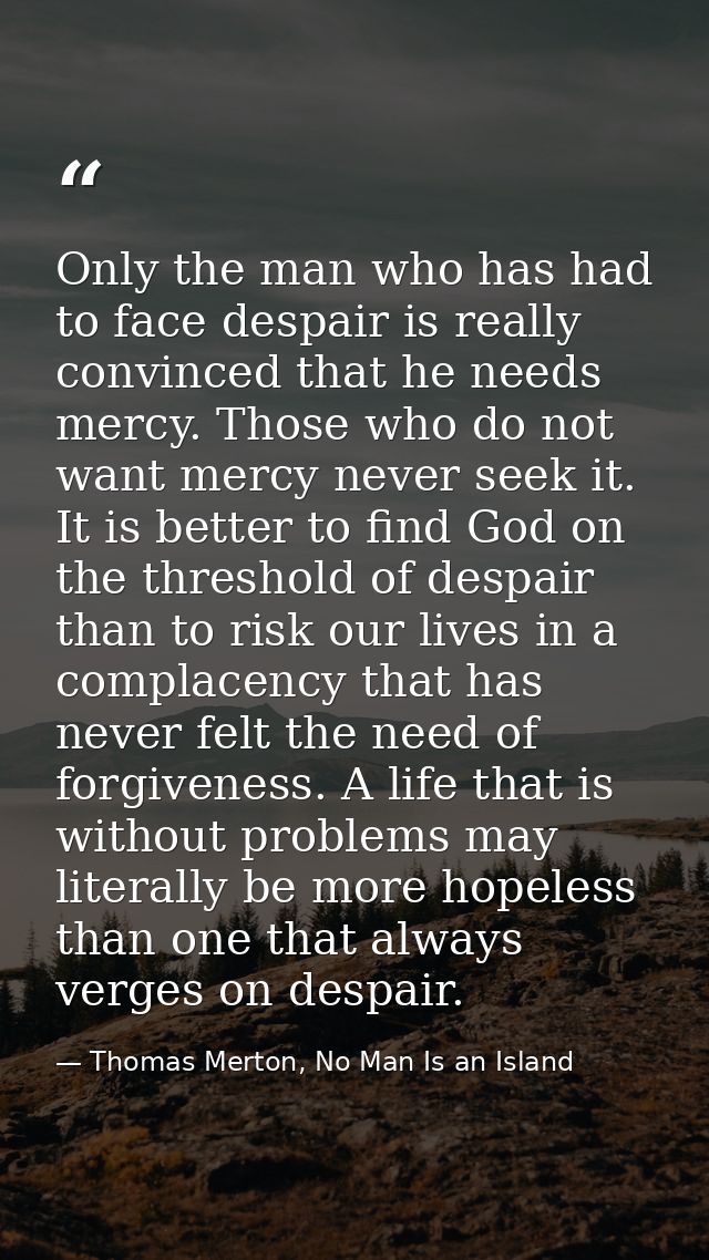 Only the man who has had to face despair is really convinced that he needs mercy. Those who do not want mercy never seek — Thomas Merton, No Man Is an Island