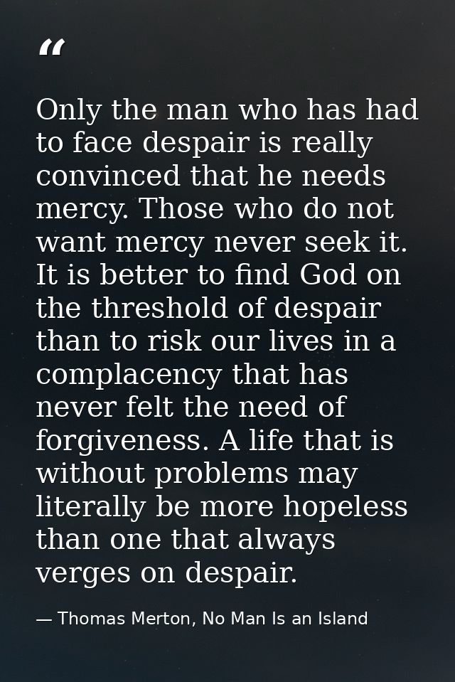 Only the man who has had to face despair is really convinced that he needs mercy. Those who do not want mercy never seek — Thomas Merton, No Man Is an Island