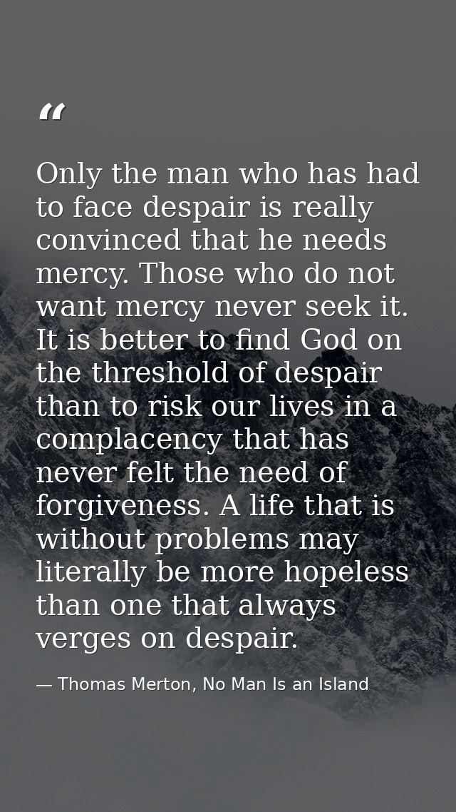 Only the man who has had to face despair is really convinced that he needs mercy. Those who do not want mercy never seek — Thomas Merton, No Man Is an Island