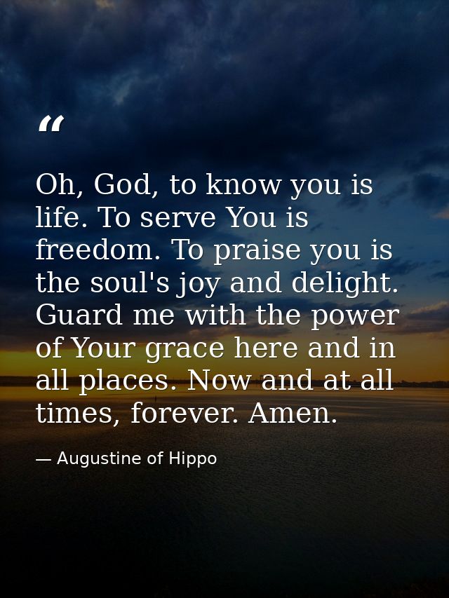 Oh, God, to know you is life. To serve You is freedom. To praise you is the soul's joy and delight. Guard me with the po — Augustine of Hippo