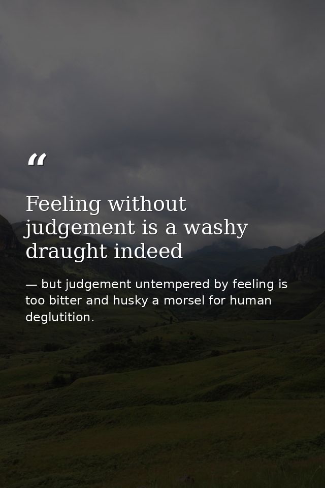 Feeling without judgement is a washy draught indeed — but judgement untempered by feeling is too bitter and husky a morsel for human deglutition.