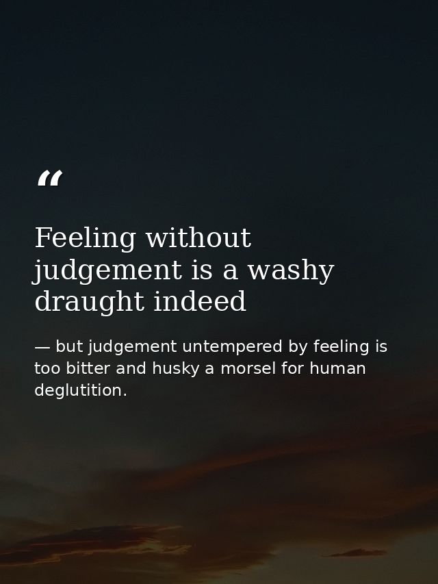 Feeling without judgement is a washy draught indeed — but judgement untempered by feeling is too bitter and husky a morsel for human deglutition.