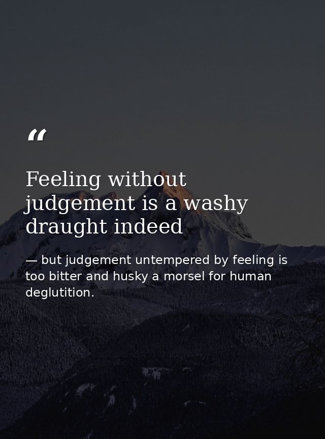 Feeling without judgement is a washy draught indeed — but judgement untempered by feeling is too bitter and husky a morsel for human deglutition.