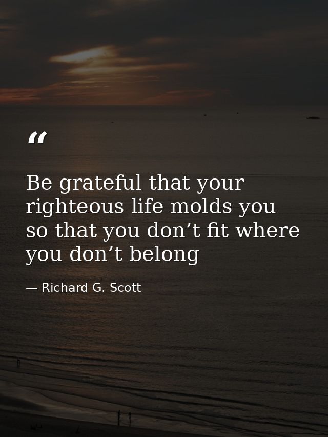 Be grateful that your righteous life molds you so that you don’t fit where you don’t belong — Richard G. Scott