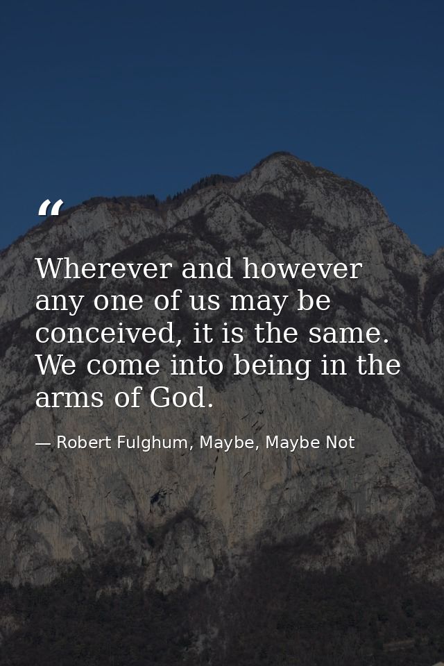 Wherever and however any one of us may be conceived, it is the same. We come into being in the arms of God. — Robert Fulghum, Maybe, Maybe Not