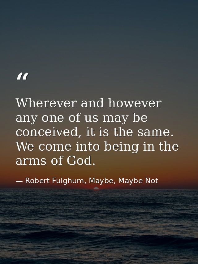 Wherever and however any one of us may be conceived, it is the same. We come into being in the arms of God. — Robert Fulghum, Maybe, Maybe Not
