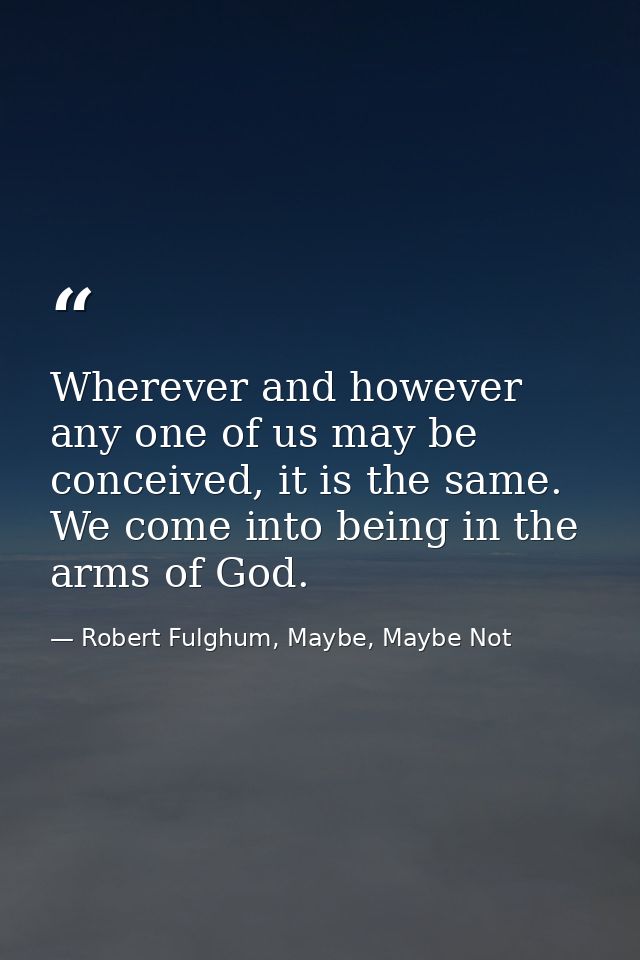 Wherever and however any one of us may be conceived, it is the same. We come into being in the arms of God. — Robert Fulghum, Maybe, Maybe Not