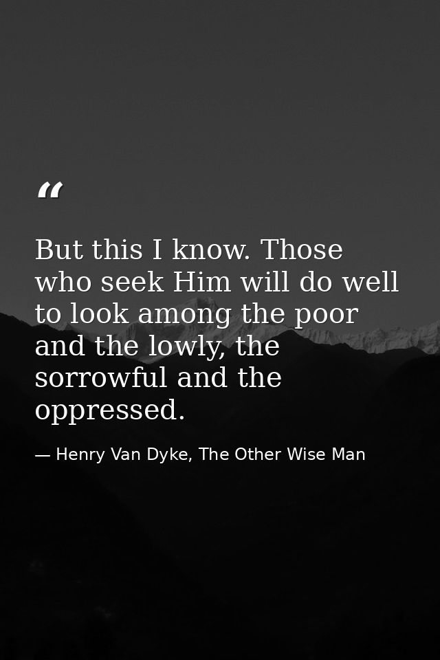 But this I know. Those who seek Him will do well to look among the poor and the lowly, the sorrowful and the oppressed. — Henry Van Dyke, The Other Wise Man