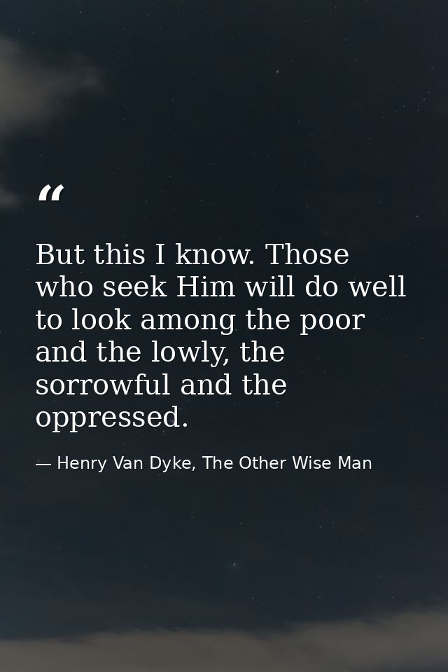 But this I know. Those who seek Him will do well to look among the poor and the lowly, the sorrowful and the oppressed. — Henry Van Dyke, The Other Wise Man