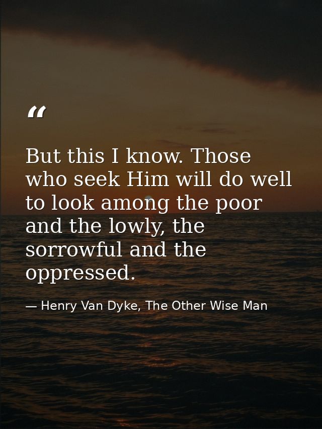 But this I know. Those who seek Him will do well to look among the poor and the lowly, the sorrowful and the oppressed. — Henry Van Dyke, The Other Wise Man