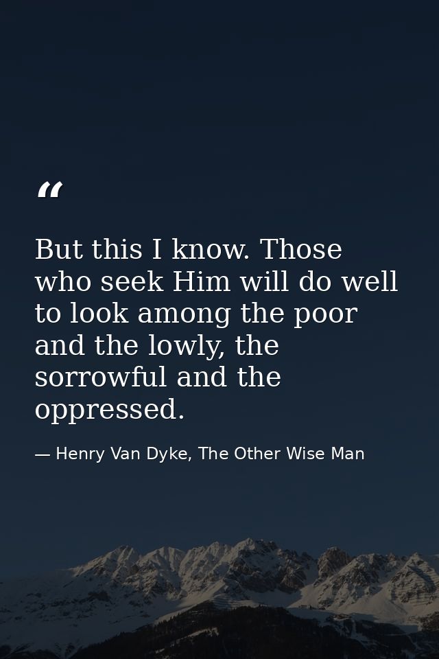 But this I know. Those who seek Him will do well to look among the poor and the lowly, the sorrowful and the oppressed. — Henry Van Dyke, The Other Wise Man