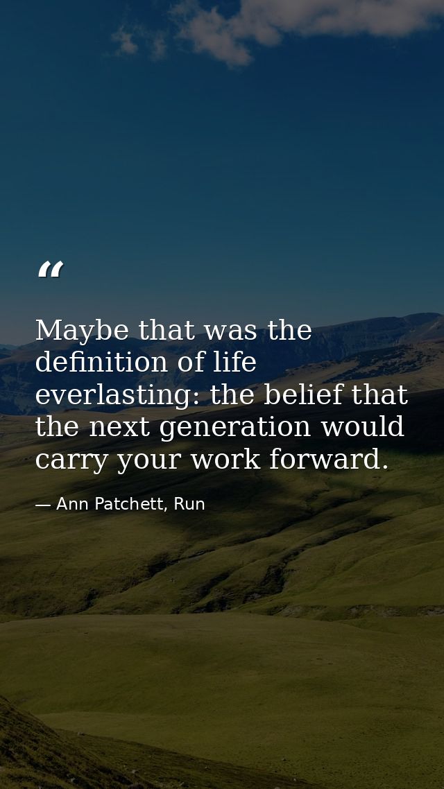 Maybe that was the definition of life everlasting: the belief that the next generation would carry your work forward. — Ann Patchett, Run