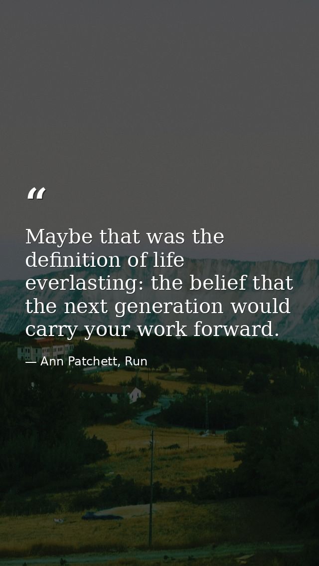 Maybe that was the definition of life everlasting: the belief that the next generation would carry your work forward. — Ann Patchett, Run
