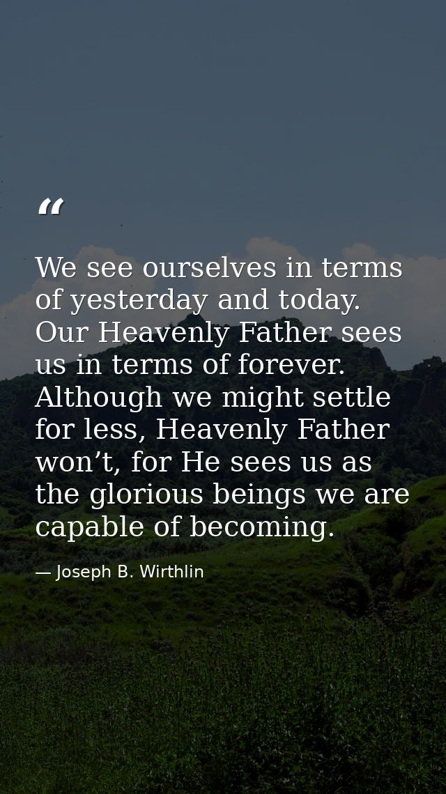 We see ourselves in terms of yesterday and today. Our Heavenly Father sees us in terms of forever. Although we might set — Joseph B. Wirthlin