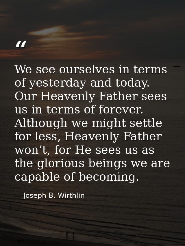We see ourselves in terms of yesterday and today. Our Heavenly Father sees us in terms of forever. Although we might set — Joseph B. Wirthlin