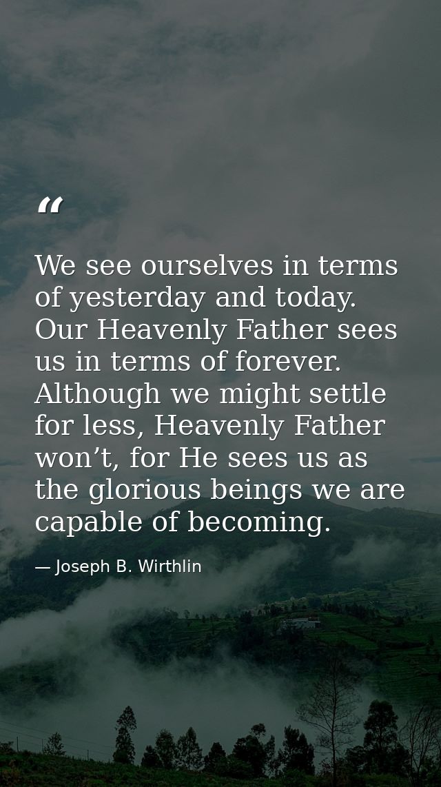 We see ourselves in terms of yesterday and today. Our Heavenly Father sees us in terms of forever. Although we might set — Joseph B. Wirthlin