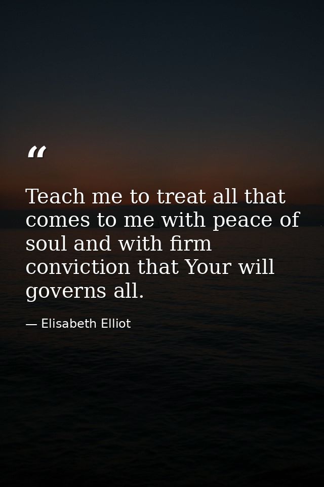 Teach me to treat all that comes to me with peace of soul and with firm conviction that Your will governs all. — Elisabeth Elliot